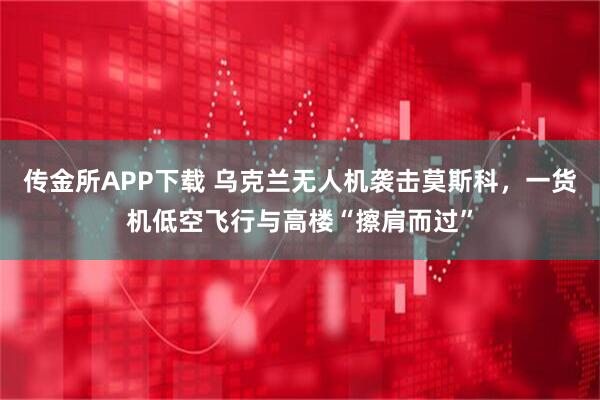 传金所APP下载 乌克兰无人机袭击莫斯科，一货机低空飞行与高楼“擦肩而过”