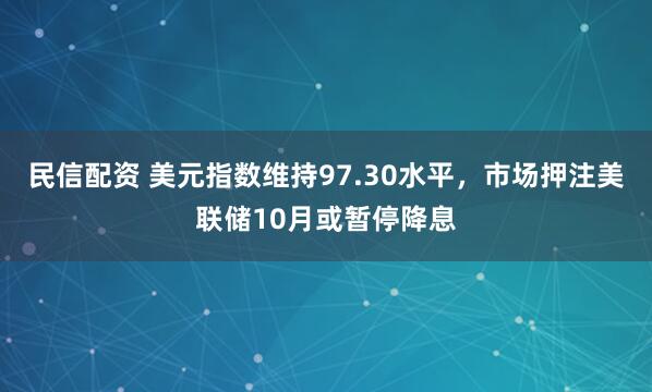 民信配资 美元指数维持97.30水平，市场押注美联储10月或暂停降息