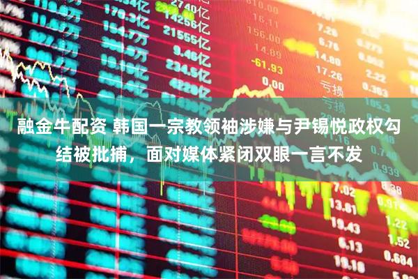 融金牛配资 韩国一宗教领袖涉嫌与尹锡悦政权勾结被批捕，面对媒体紧闭双眼一言不发