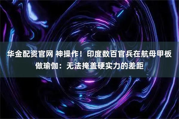 华金配资官网 神操作！印度数百官兵在航母甲板做瑜伽：无法掩盖硬实力的差距