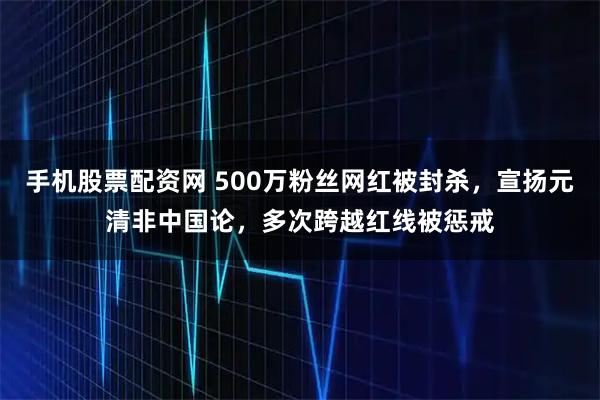 手机股票配资网 500万粉丝网红被封杀，宣扬元清非中国论，多次跨越红线被惩戒