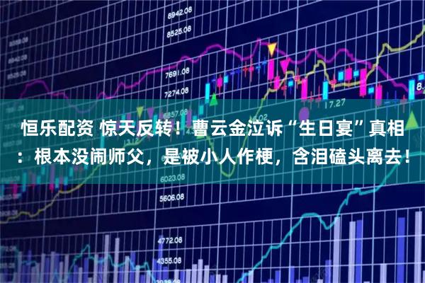 恒乐配资 惊天反转！曹云金泣诉“生日宴”真相：根本没闹师父，是被小人作梗，含泪磕头离去！