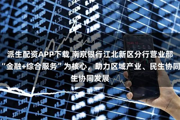 派生配资APP下载 南京银行江北新区分行营业部：以“金融+综合服务”为核心，助力区域产业、民生协同发展