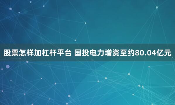 股票怎样加杠杆平台 国投电力增资至约80.04亿元