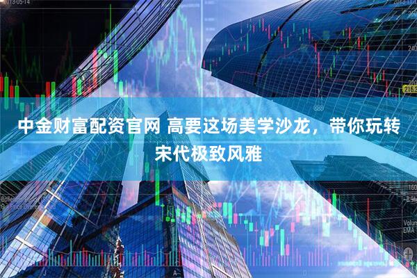中金财富配资官网 高要这场美学沙龙，带你玩转宋代极致风雅