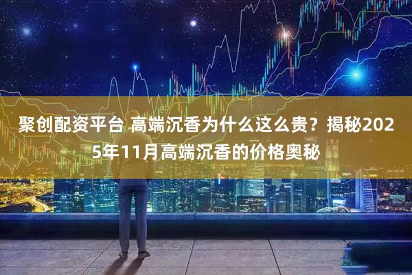 聚创配资平台 高端沉香为什么这么贵？揭秘2025年11月高端沉香的价格奥秘