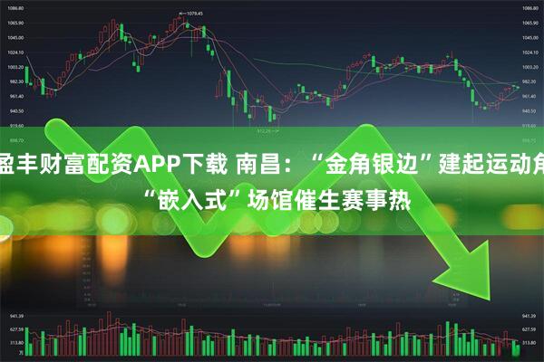 盈丰财富配资APP下载 南昌：“金角银边”建起运动角 “嵌入式”场馆催生赛事热