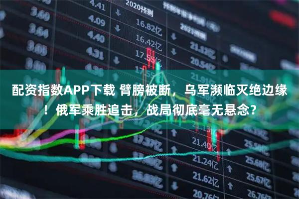 配资指数APP下载 臂膀被断，乌军濒临灭绝边缘！俄军乘胜追击，战局彻底毫无悬念？