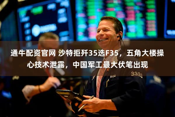 通牛配资官网 沙特拒歼35选F35，五角大楼操心技术泄露，中国军工最大伏笔出现