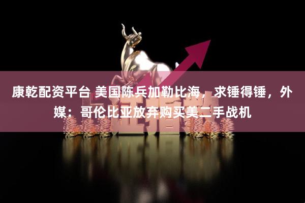 康乾配资平台 美国陈兵加勒比海，求锤得锤，外媒：哥伦比亚放弃购买美二手战机