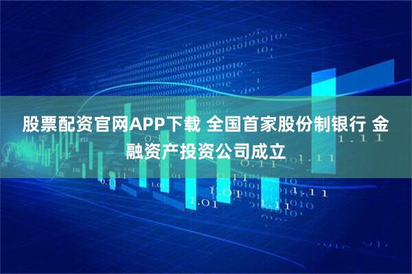 股票配资官网APP下载 全国首家股份制银行 金融资产投资公司成立