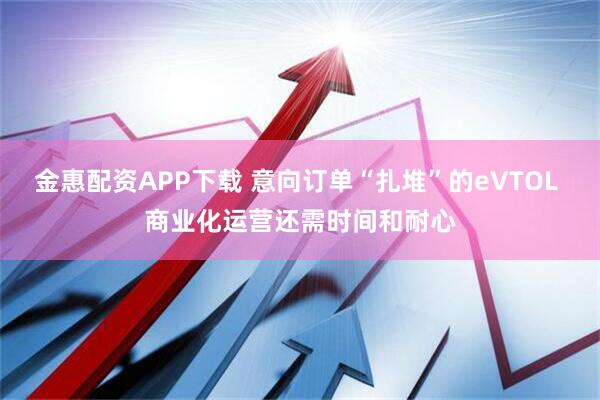 金惠配资APP下载 意向订单“扎堆”的eVTOL 商业化运营还需时间和耐心