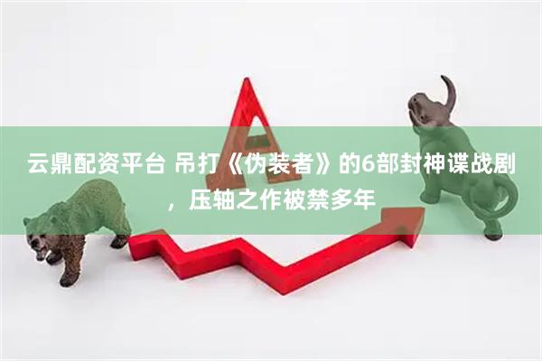 云鼎配资平台 吊打《伪装者》的6部封神谍战剧，压轴之作被禁多年