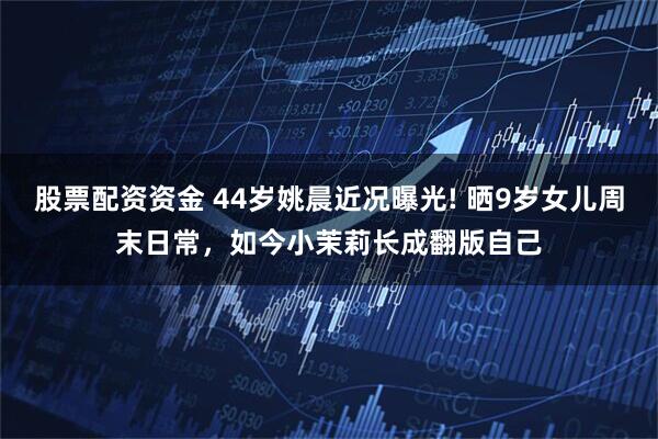 股票配资资金 44岁姚晨近况曝光! 晒9岁女儿周末日常，如今小茉莉长成翻版自己