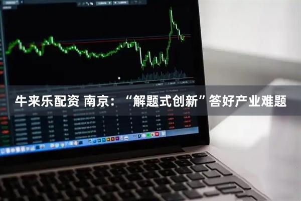 牛来乐配资 南京：“解题式创新”答好产业难题
