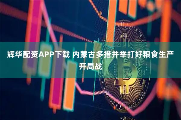 辉华配资APP下载 内蒙古多措并举打好粮食生产开局战