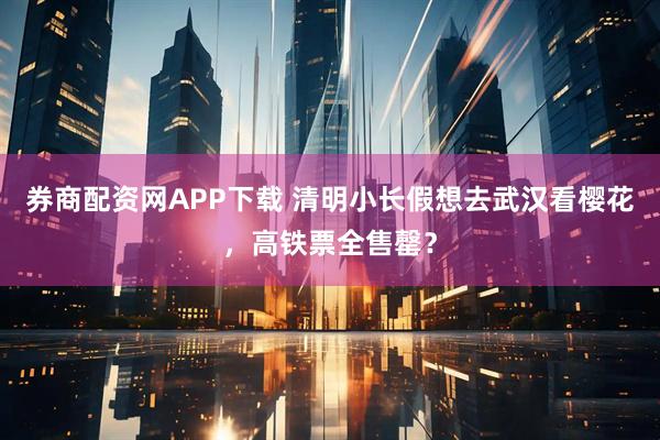 券商配资网APP下载 清明小长假想去武汉看樱花，高铁票全售罄？