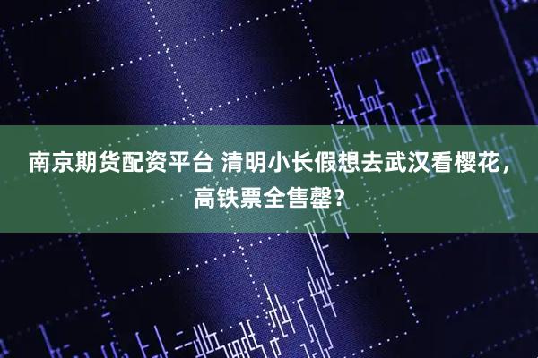 南京期货配资平台 清明小长假想去武汉看樱花，高铁票全售罄？