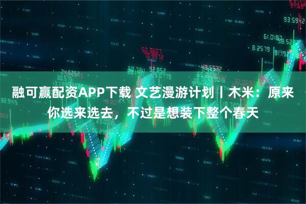 融可赢配资APP下载 文艺漫游计划丨木米：原来你选来选去，不过是想装下整个春天