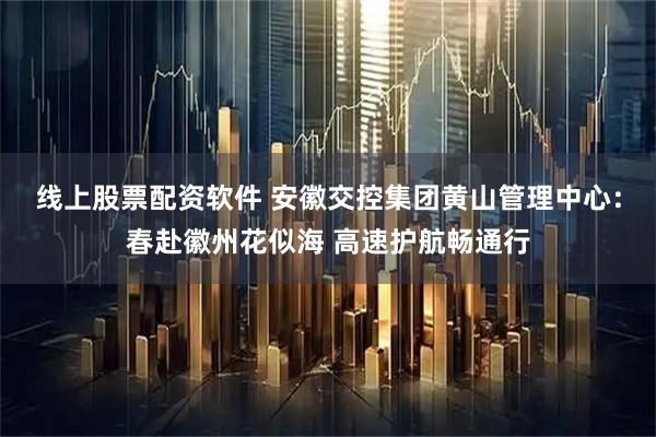 线上股票配资软件 安徽交控集团黄山管理中心：春赴徽州花似海 高速护航畅通行