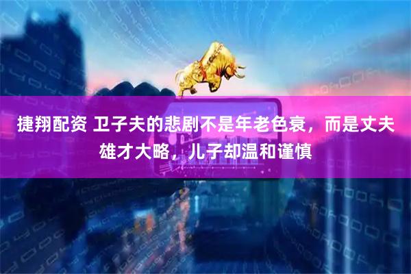 捷翔配资 卫子夫的悲剧不是年老色衰，而是丈夫雄才大略，儿子却温和谨慎