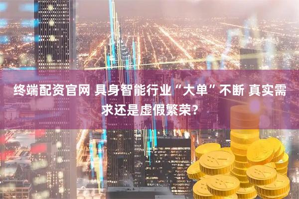 终端配资官网 具身智能行业“大单”不断 真实需求还是虚假繁荣？