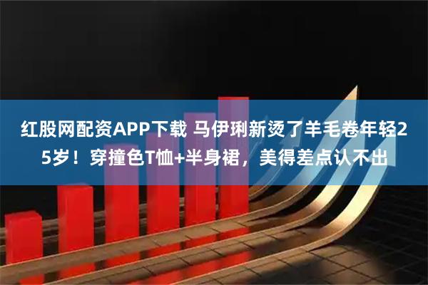 红股网配资APP下载 马伊琍新烫了羊毛卷年轻25岁！穿撞色T恤+半身裙，美得差点认不出