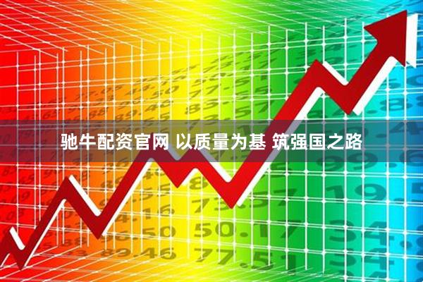 驰牛配资官网 以质量为基 筑强国之路