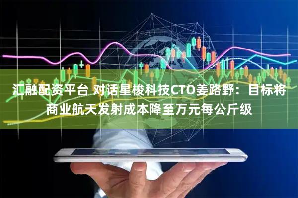 汇融配资平台 对话星梭科技CTO姜路野：目标将商业航天发射成本降至万元每公斤级