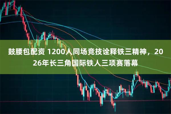 鼓腰包配资 1200人同场竞技诠释铁三精神，2026年长三角国际铁人三项赛落幕