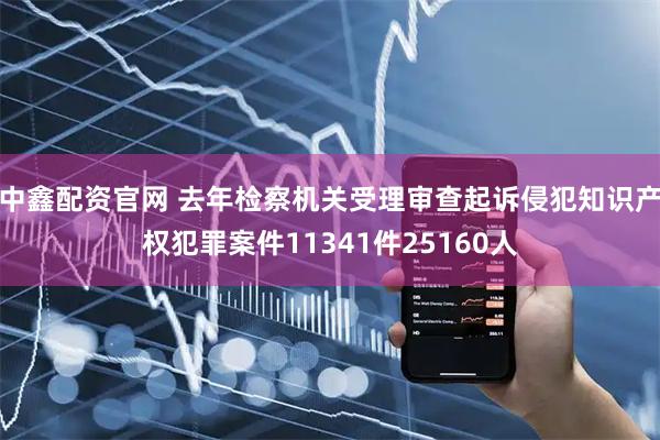 中鑫配资官网 去年检察机关受理审查起诉侵犯知识产权犯罪案件11341件25160人