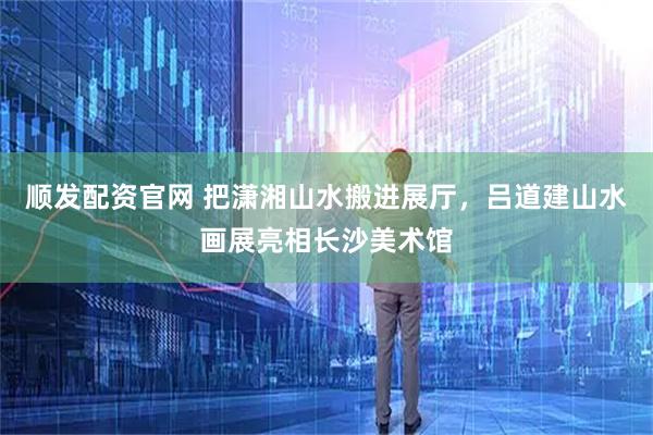 顺发配资官网 把潇湘山水搬进展厅，吕道建山水画展亮相长沙美术馆