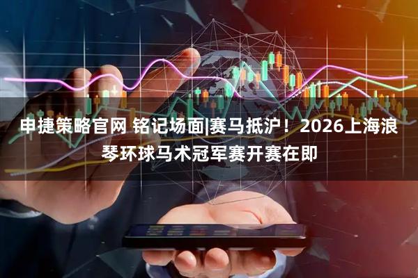 申捷策略官网 铭记场面|赛马抵沪！2026上海浪琴环球马术冠军赛开赛在即
