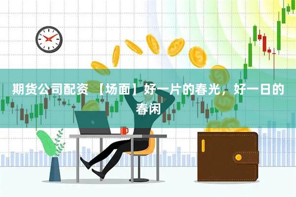 期货公司配资 【场面】好一片的春光，好一日的春闲