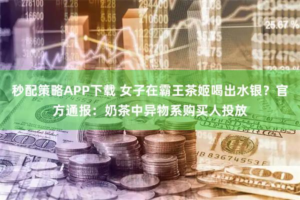 秒配策略APP下载 女子在霸王茶姬喝出水银？官方通报：奶茶中异物系购买人投放