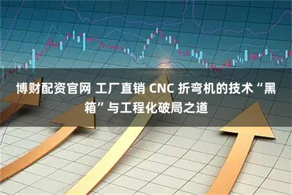 博财配资官网 工厂直销 CNC 折弯机的技术“黑箱”与工程化破局之道