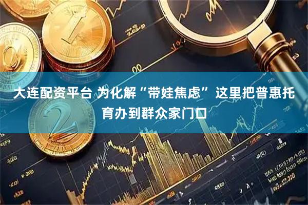 大连配资平台 为化解“带娃焦虑” 这里把普惠托育办到群众家门口