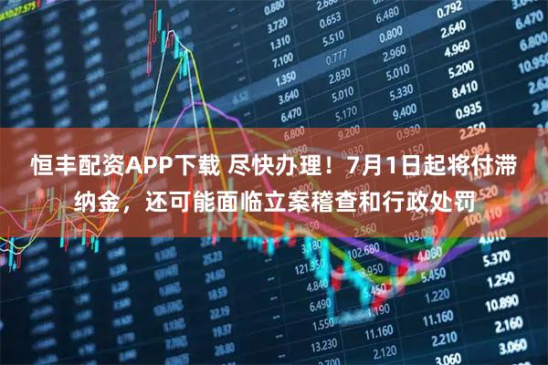 恒丰配资APP下载 尽快办理！7月1日起将付滞纳金，还可能面临立案稽查和行政处罚