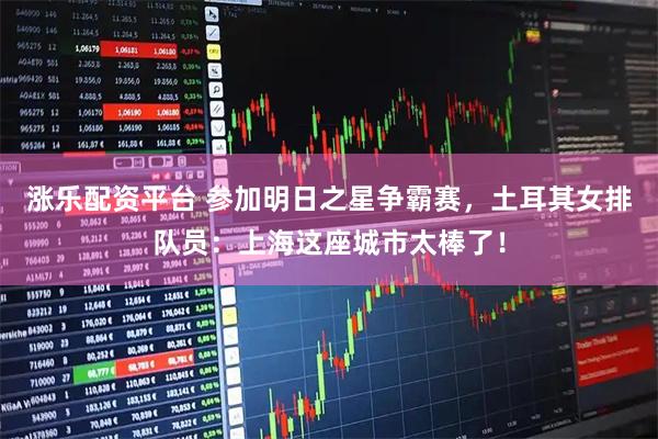 涨乐配资平台 参加明日之星争霸赛，土耳其女排队员：上海这座城市太棒了！