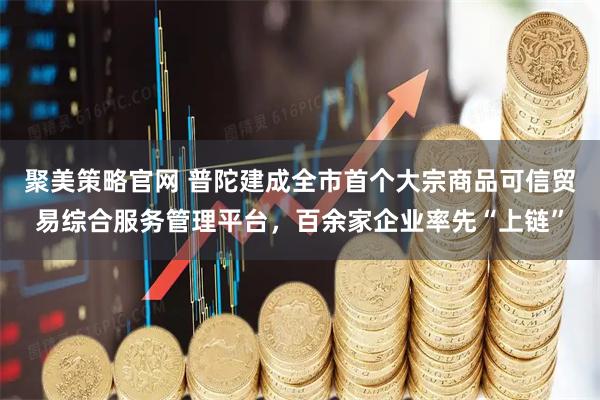 聚美策略官网 普陀建成全市首个大宗商品可信贸易综合服务管理平台,百余家企业率先“上链”