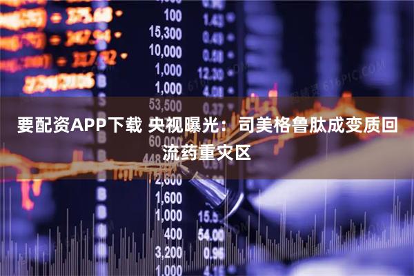 要配资APP下载 央视曝光：司美格鲁肽成变质回流药重灾区